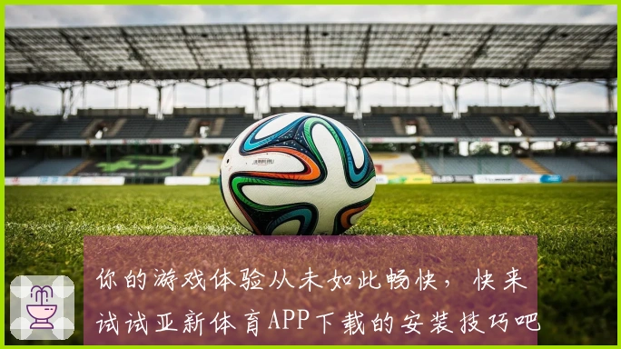 你的游戏体验从未如此畅快，快来试试亚新体育APP下载的安装技巧吧！